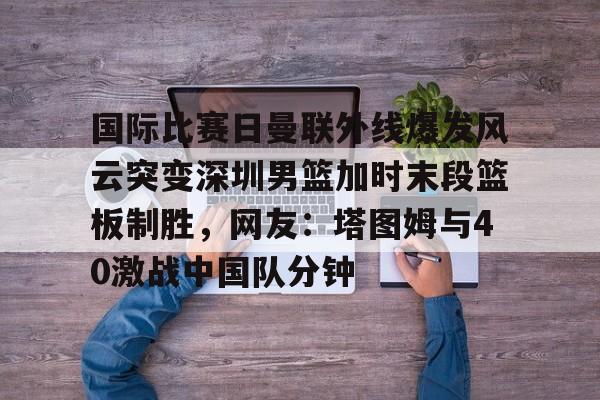 国际比赛日曼联外线爆发风云突变深圳男篮加时末段篮板制胜，网友：塔图姆与40激战中国队分钟的简单介绍